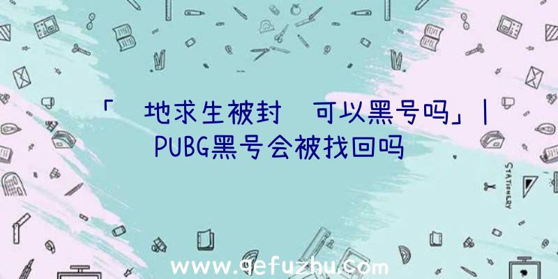 「绝地求生被封还可以黑号吗」|PUBG黑号会被找回吗